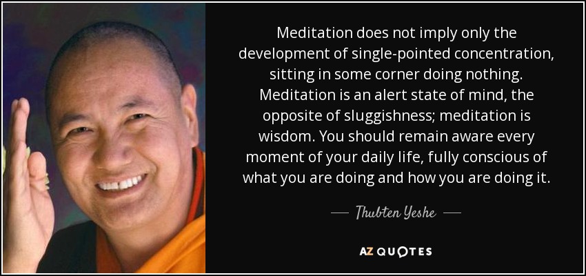 Meditation does not imply only the development of single-pointed concentration, sitting in some corner doing nothing. Meditation is an alert state of mind, the opposite of sluggishness; meditation is wisdom. You should remain aware every moment of your daily life, fully conscious of what you are doing and how you are doing it. - Thubten Yeshe