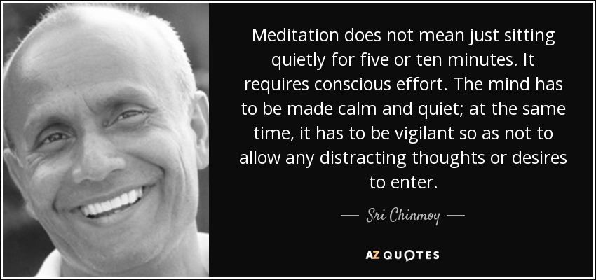 Meditation does not mean just sitting quietly for five or ten minutes. It requires conscious effort. The mind has to be made calm and quiet; at the same time, it has to be vigilant so as not to allow any distracting thoughts or desires to enter. - Sri Chinmoy