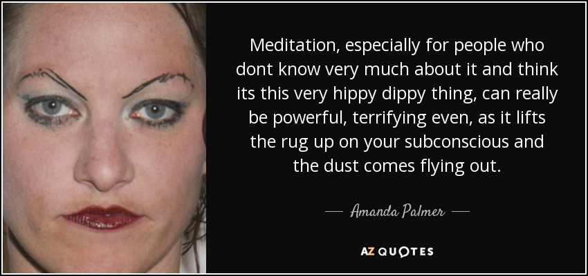 Meditation, especially for people who dont know very much about it and think its this very hippy dippy thing, can really be powerful, terrifying even, as it lifts the rug up on your subconscious and the dust comes flying out. - Amanda Palmer