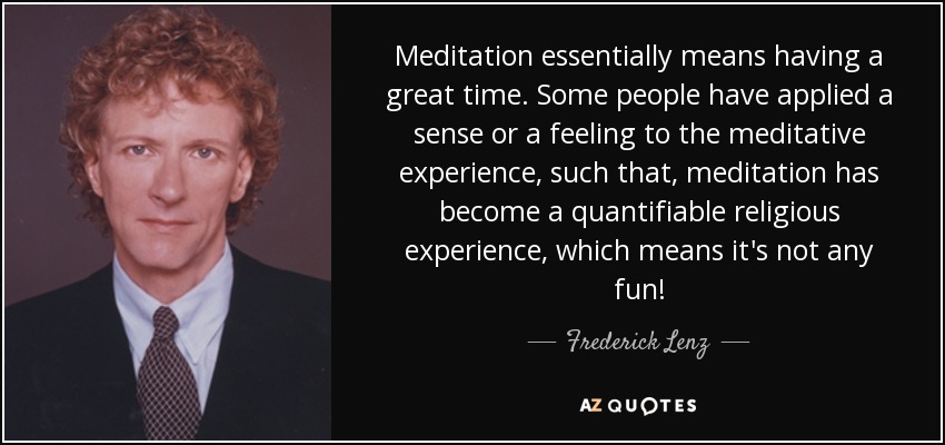 Meditation essentially means having a great time. Some people have applied a sense or a feeling to the meditative experience, such that, meditation has become a quantifiable religious experience, which means it's not any fun! - Frederick Lenz