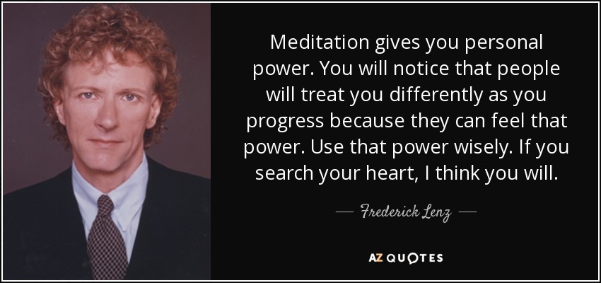 Meditation gives you personal power. You will notice that people will treat you differently as you progress because they can feel that power. Use that power wisely. If you search your heart, I think you will. - Frederick Lenz