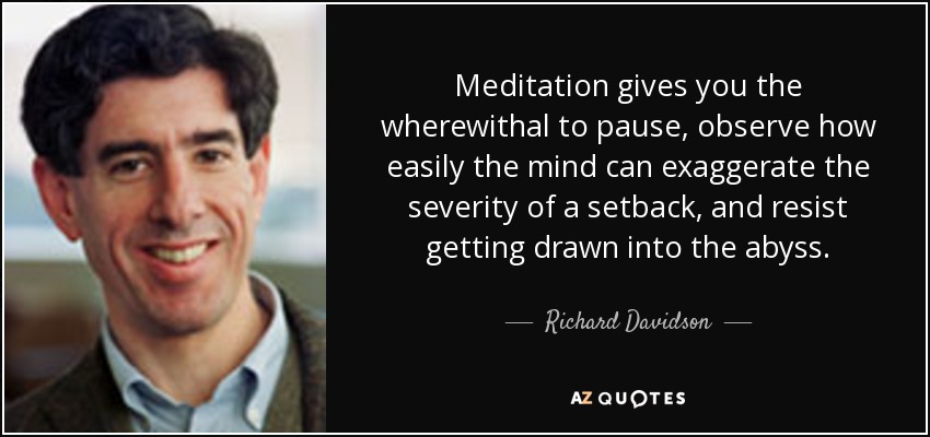 Meditation gives you the wherewithal to pause, observe how easily the mind can exaggerate the severity of a setback, and resist getting drawn into the abyss. - Richard Davidson