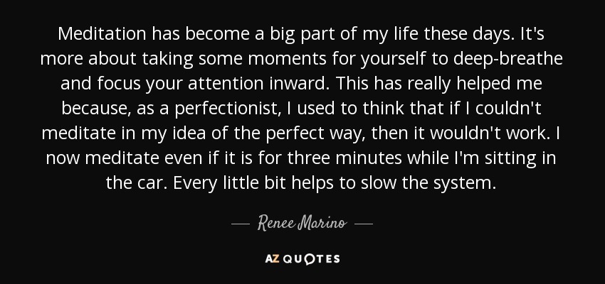 Meditation has become a big part of my life these days. It's more about taking some moments for yourself to deep-breathe and focus your attention inward. This has really helped me because, as a perfectionist, I used to think that if I couldn't meditate in my idea of the perfect way, then it wouldn't work. I now meditate even if it is for three minutes while I'm sitting in the car. Every little bit helps to slow the system. - Renee Marino