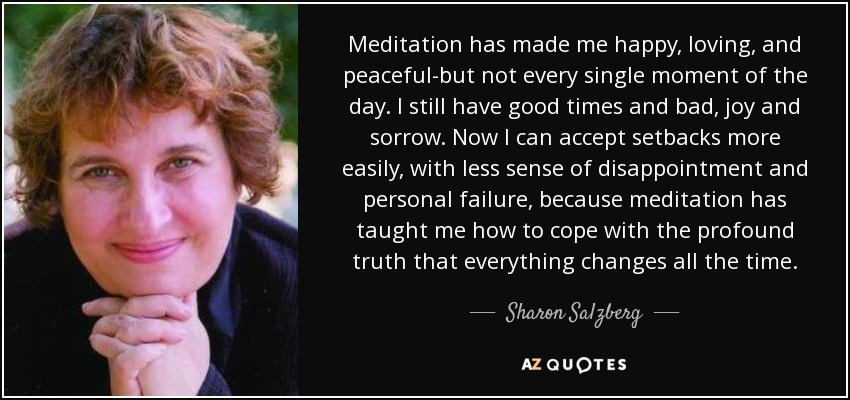 Meditation has made me happy, loving, and peaceful-but not every single moment of the day. I still have good times and bad, joy and sorrow. Now I can accept setbacks more easily, with less sense of disappointment and personal failure, because meditation has taught me how to cope with the profound truth that everything changes all the time. - Sharon Salzberg