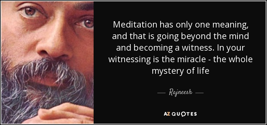 Meditation has only one meaning, and that is going beyond the mind and becoming a witness. In your witnessing is the miracle - the whole mystery of life - Rajneesh