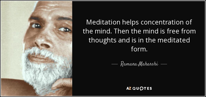 Meditation helps concentration of the mind. Then the mind is free from thoughts and is in the meditated form. - Ramana Maharshi