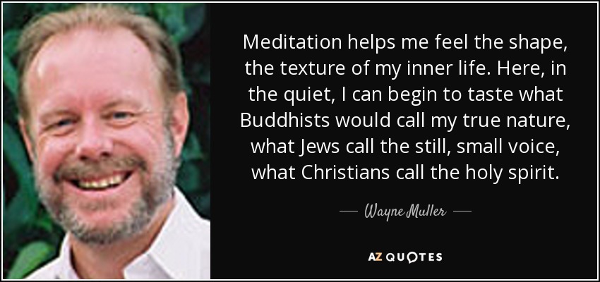 Meditation helps me feel the shape, the texture of my inner life. Here, in the quiet, I can begin to taste what Buddhists would call my true nature, what Jews call the still, small voice, what Christians call the holy spirit. - Wayne Muller