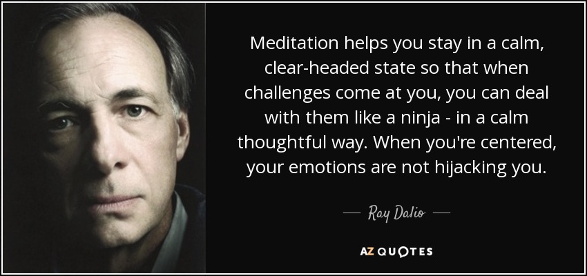 Meditation helps you stay in a calm, clear-headed state so that when challenges come at you, you can deal with them like a ninja - in a calm thoughtful way. When you're centered, your emotions are not hijacking you. - Ray Dalio