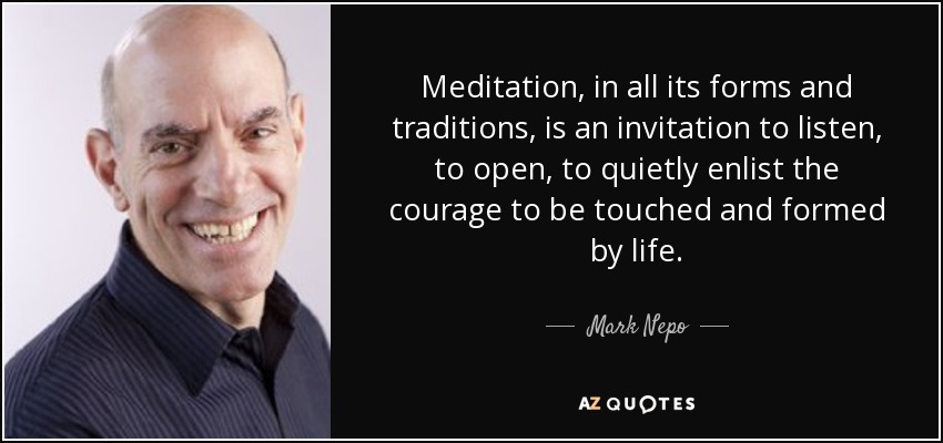 Meditation, in all its forms and traditions, is an invitation to listen, to open, to quietly enlist the courage to be touched and formed by life. - Mark Nepo