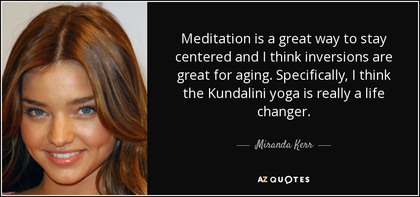 Meditation is a great way to stay centered and I think inversions are great for aging. Specifically, I think the Kundalini yoga is really a life changer. - Miranda Kerr