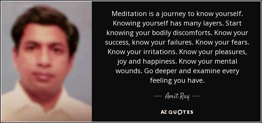 Meditation is a journey to know yourself. Knowing yourself has many layers. Start knowing your bodily discomforts. Know your success, know your failures. Know your fears. Know your irritations. Know your pleasures, joy and happiness. Know your mental wounds. Go deeper and examine every feeling you have. - Amit Ray