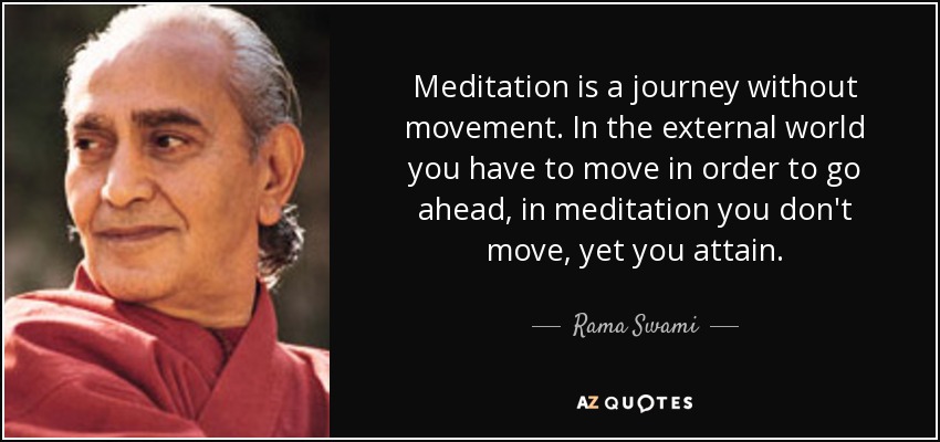 Meditation is a journey without movement. In the external world you have to move in order to go ahead, in meditation you don't move, yet you attain. - Rama Swami