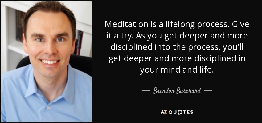 Meditation is a lifelong process. Give it a try. As you get deeper and more disciplined into the process, you'll get deeper and more disciplined in your mind and life. - Brendon Burchard