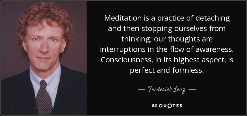 Meditation is a practice of detaching and then stopping ourselves from thinking; our thoughts are interruptions in the flow of awareness. Consciousness, in its highest aspect, is perfect and formless. - Frederick Lenz