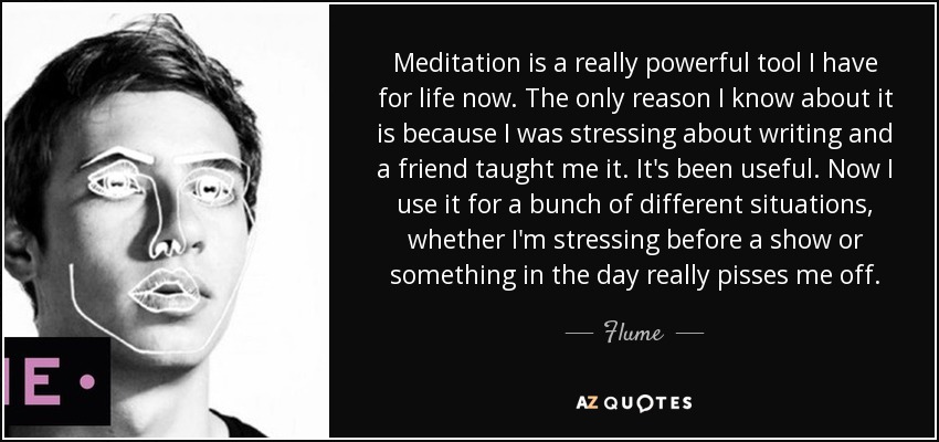 Meditation is a really powerful tool I have for life now. The only reason I know about it is because I was stressing about writing and a friend taught me it. It's been useful. Now I use it for a bunch of different situations, whether I'm stressing before a show or something in the day really pisses me off. - Flume