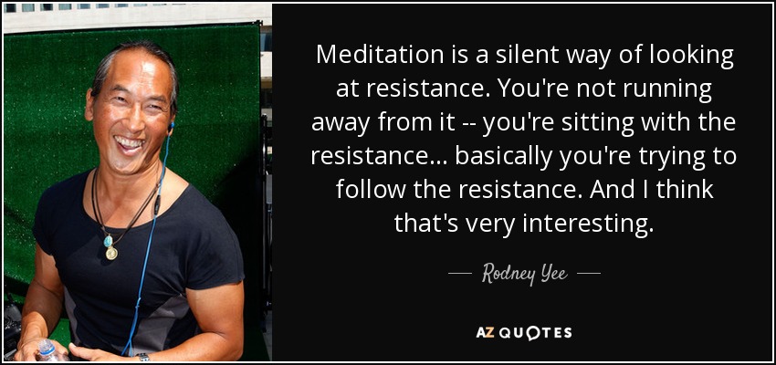 Meditation is a silent way of looking at resistance. You're not running away from it -- you're sitting with the resistance ... basically you're trying to follow the resistance. And I think that's very interesting. - Rodney Yee