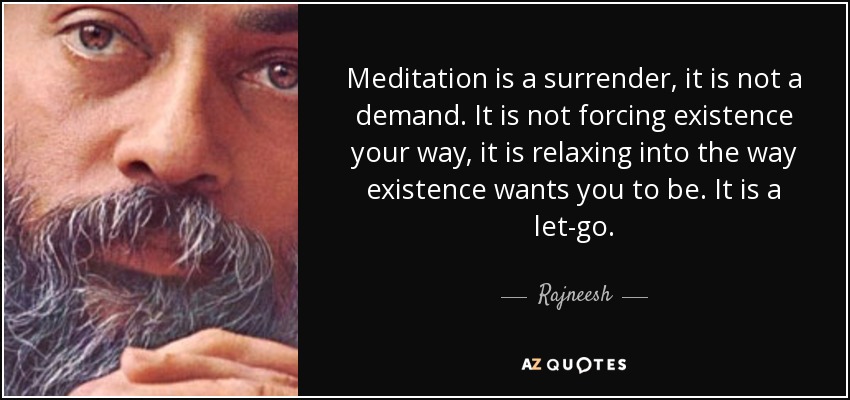 Meditation is a surrender, it is not a demand. It is not forcing existence your way, it is relaxing into the way existence wants you to be. It is a let-go. - Rajneesh