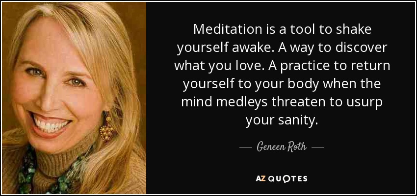 Meditation is a tool to shake yourself awake. A way to discover what you love. A practice to return yourself to your body when the mind medleys threaten to usurp your sanity. - Geneen Roth