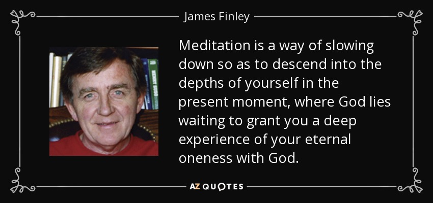 Meditation is a way of slowing down so as to descend into the depths of yourself in the present moment, where God lies waiting to grant you a deep experience of your eternal oneness with God. - James Finley