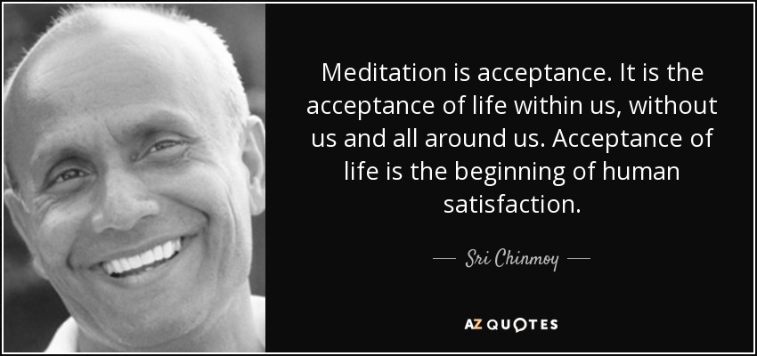Meditation is acceptance. It is the acceptance of life within us, without us and all around us. Acceptance of life is the beginning of human satisfaction. - Sri Chinmoy