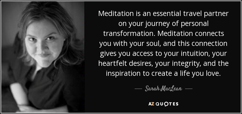Meditation is an essential travel partner on your journey of personal transformation. Meditation connects you with your soul, and this connection gives you access to your intuition, your heartfelt desires, your integrity, and the inspiration to create a life you love. - Sarah MacLean