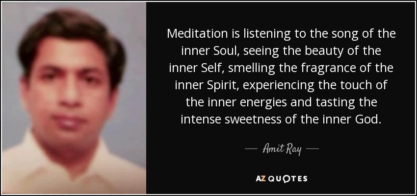 Meditation is listening to the song of the inner Soul, seeing the beauty of the inner Self, smelling the fragrance of the inner Spirit, experiencing the touch of the inner energies and tasting the intense sweetness of the inner God. - Amit Ray