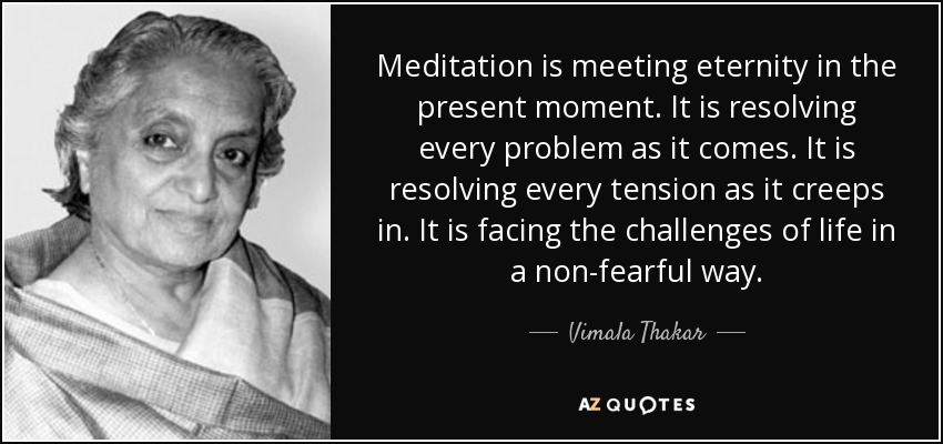 Meditation is meeting eternity in the present moment. It is resolving every problem as it comes. It is resolving every tension as it creeps in. It is facing the challenges of life in a non-fearful way. - Vimala Thakar