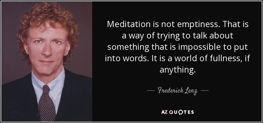 Meditation is not emptiness. That is a way of trying to talk about something that is impossible to put into words. It is a world of fullness, if anything. - Frederick Lenz
