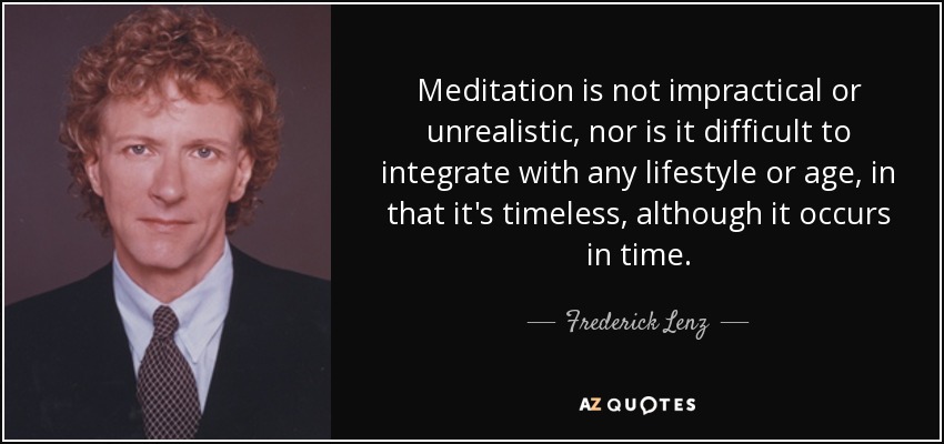 Meditation is not impractical or unrealistic, nor is it difficult to integrate with any lifestyle or age, in that it's timeless, although it occurs in time. - Frederick Lenz