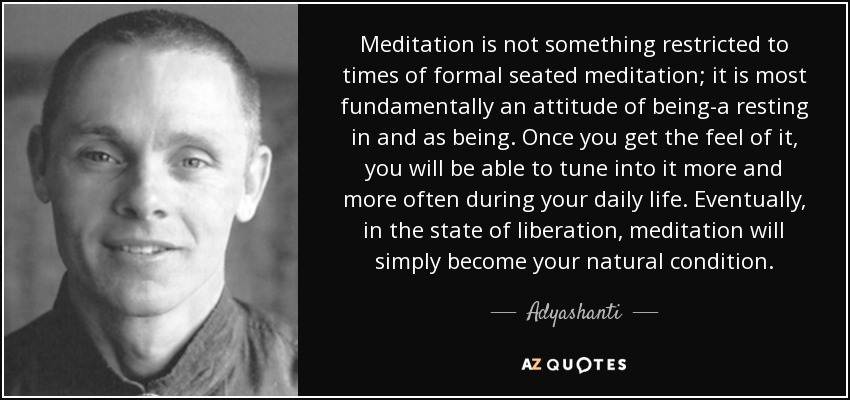 Meditation is not something restricted to times of formal seated meditation; it is most fundamentally an attitude of being-a resting in and as being. Once you get the feel of it, you will be able to tune into it more and more often during your daily life. Eventually, in the state of liberation, meditation will simply become your natural condition. - Adyashanti