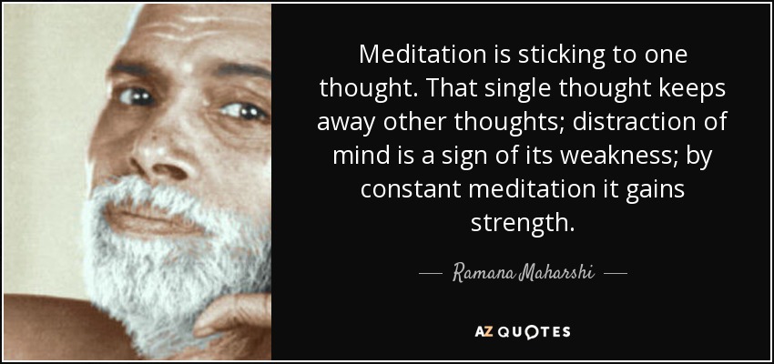 Meditation is sticking to one thought. That single thought keeps away other thoughts; distraction of mind is a sign of its weakness; by constant meditation it gains strength. - Ramana Maharshi