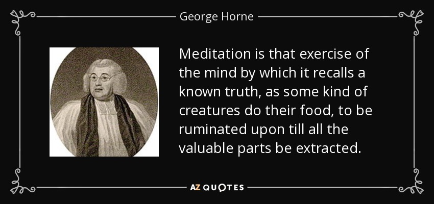 Meditation is that exercise of the mind by which it recalls a known truth, as some kind of creatures do their food, to be ruminated upon till all the valuable parts be extracted. - George Horne