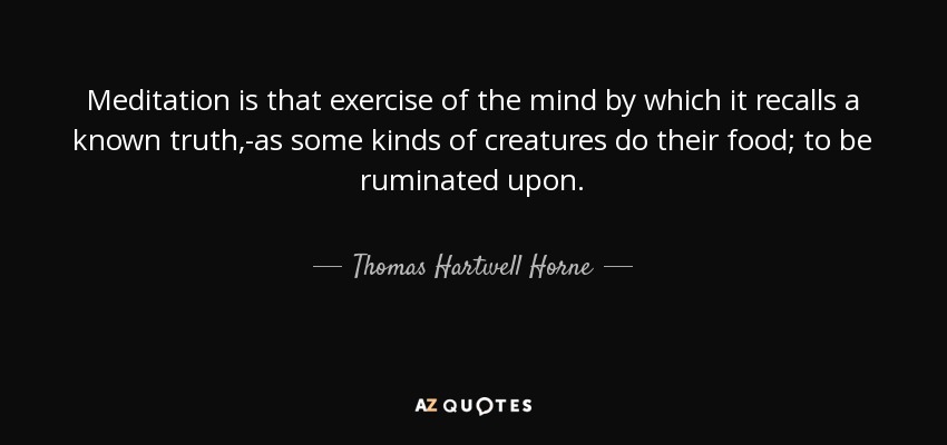 Meditation is that exercise of the mind by which it recalls a known truth,-as some kinds of creatures do their food; to be ruminated upon. - Thomas Hartwell Horne