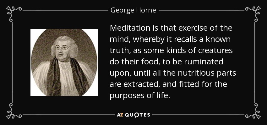Meditation is that exercise of the mind, whereby it recalls a known truth, as some kinds of creatures do their food, to be ruminated upon, until all the nutritious parts are extracted, and fitted for the purposes of life. - George Horne