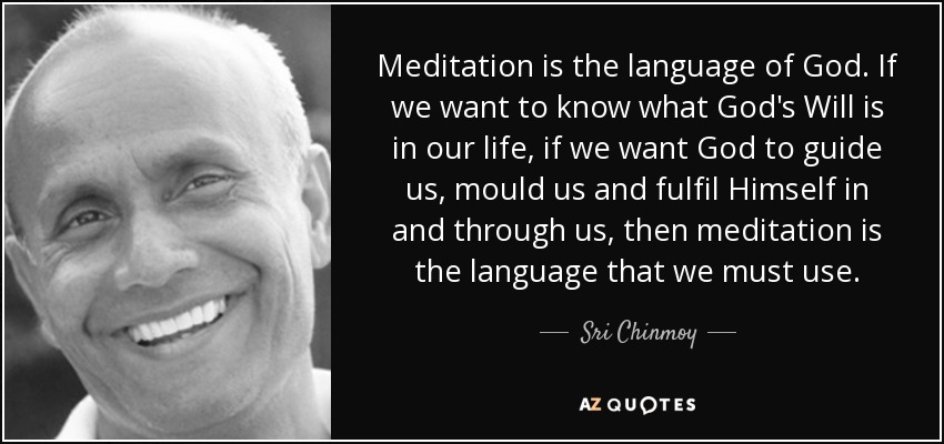 Meditation is the language of God. If we want to know what God's Will is in our life, if we want God to guide us, mould us and fulfil Himself in and through us, then meditation is the language that we must use. - Sri Chinmoy