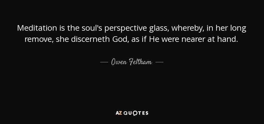 Meditation is the soul's perspective glass, whereby, in her long remove, she discerneth God, as if He were nearer at hand. - Owen Feltham