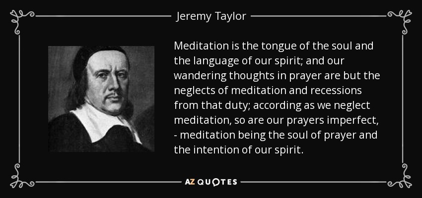 Meditation is the tongue of the soul and the language of our spirit; and our wandering thoughts in prayer are but the neglects of meditation and recessions from that duty; according as we neglect meditation, so are our prayers imperfect, - meditation being the soul of prayer and the intention of our spirit. - Jeremy Taylor