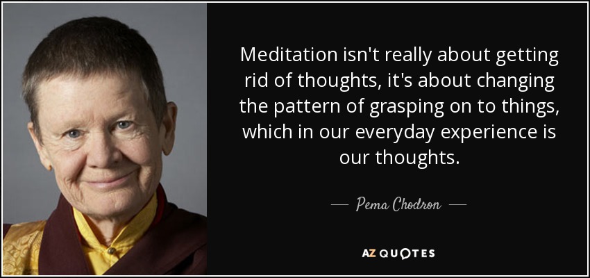 Meditation isn't really about getting rid of thoughts, it's about changing the pattern of grasping on to things, which in our everyday experience is our thoughts. - Pema Chodron