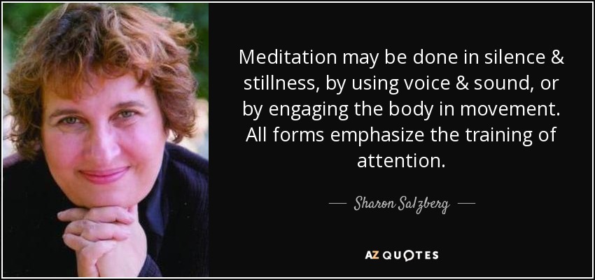 Meditation may be done in silence & stillness, by using voice & sound, or by engaging the body in movement. All forms emphasize the training of attention. - Sharon Salzberg