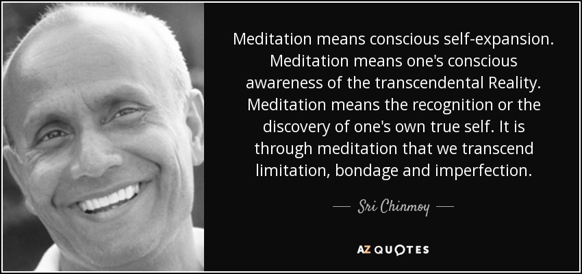 Meditation means conscious self-expansion. Meditation means one's conscious awareness of the transcendental Reality. Meditation means the recognition or the discovery of one's own true self. It is through meditation that we transcend limitation, bondage and imperfection. - Sri Chinmoy