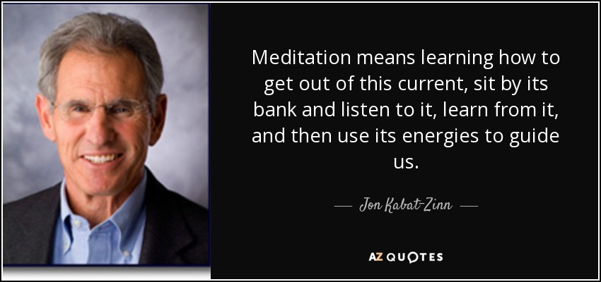 Meditation means learning how to get out of this current, sit by its bank and listen to it, learn from it, and then use its energies to guide us. - Jon Kabat-Zinn