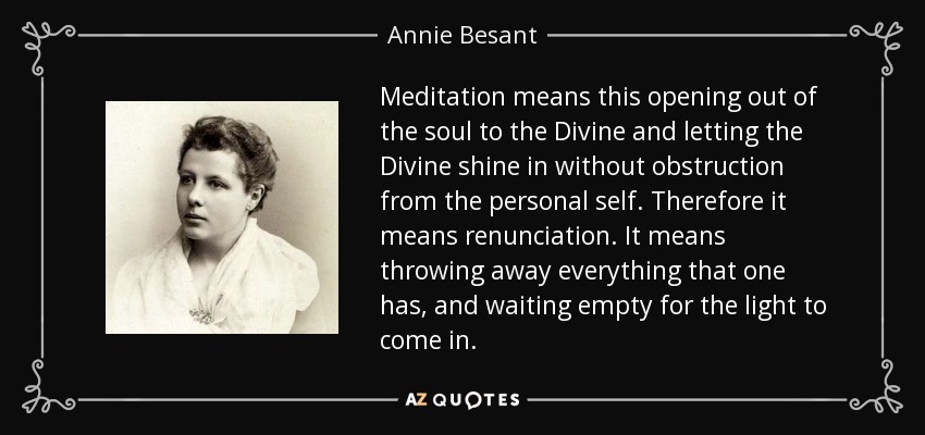 Meditation means this opening out of the soul to the Divine and letting the Divine shine in without obstruction from the personal self. Therefore it means renunciation. It means throwing away everything that one has, and waiting empty for the light to come in. - Annie Besant