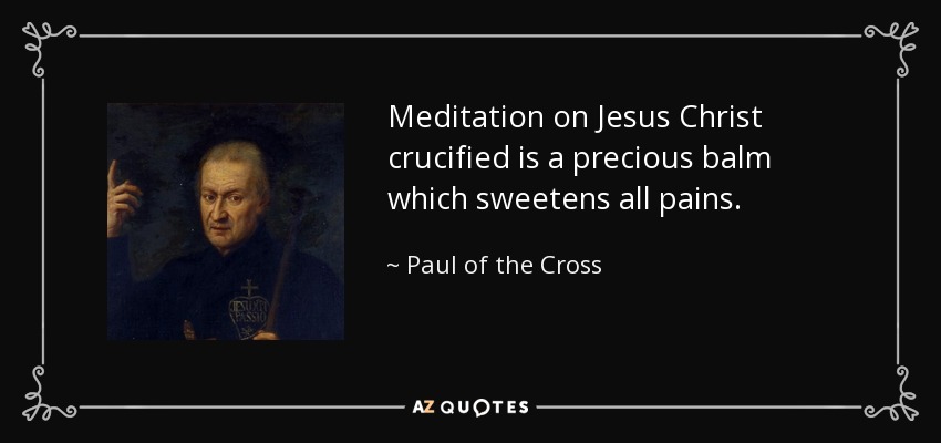 Meditation on Jesus Christ crucified is a precious balm which sweetens all pains. - Paul of the Cross