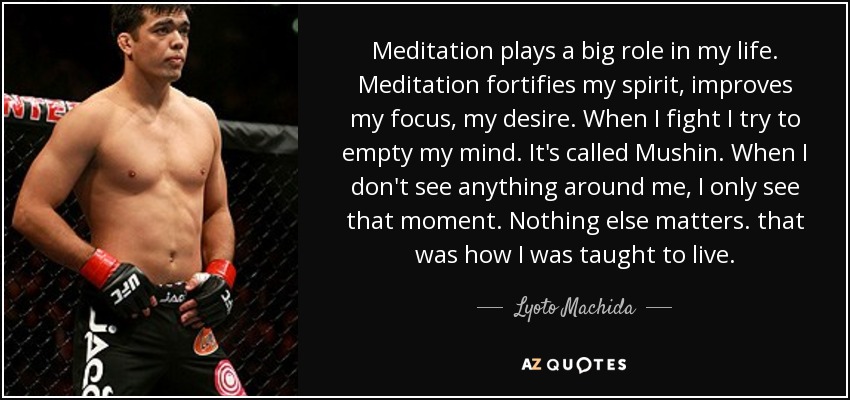 Meditation plays a big role in my life. Meditation fortifies my spirit, improves my focus, my desire. When I fight I try to empty my mind. It's called Mushin. When I don't see anything around me, I only see that moment. Nothing else matters. that was how I was taught to live. - Lyoto Machida