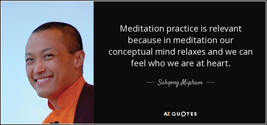 Meditation practice is relevant because in meditation our conceptual mind relaxes and we can feel who we are at heart. - Sakyong Mipham