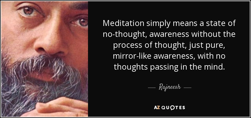 Meditation simply means a state of no-thought, awareness without the process of thought, just pure, mirror-like awareness, with no thoughts passing in the mind. - Rajneesh