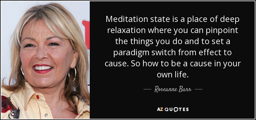 Meditation state is a place of deep relaxation where you can pinpoint the things you do and to set a paradigm switch from effect to cause. So how to be a cause in your own life. - Roseanne Barr