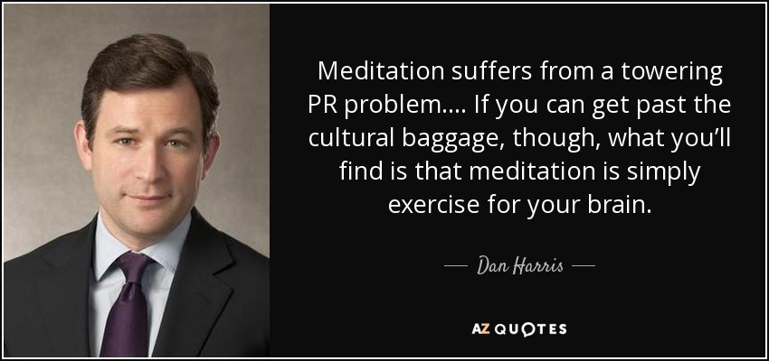 Meditation suffers from a towering PR problem.… If you can get past the cultural baggage, though, what you’ll find is that meditation is simply exercise for your brain. - Dan Harris