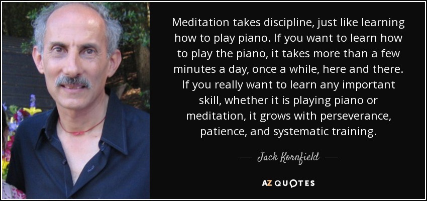 Meditation takes discipline, just like learning how to play piano. If you want to learn how to play the piano, it takes more than a few minutes a day, once a while, here and there. If you really want to learn any important skill, whether it is playing piano or meditation, it grows with perseverance, patience, and systematic training. - Jack Kornfield