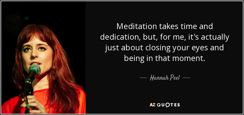 Meditation takes time and dedication, but, for me, it's actually just about closing your eyes and being in that moment. - Hannah Peel